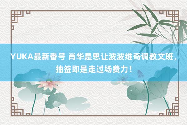 YUKA最新番号 肖华是思让波波维奇调教文班,抽签即是走过场费力!