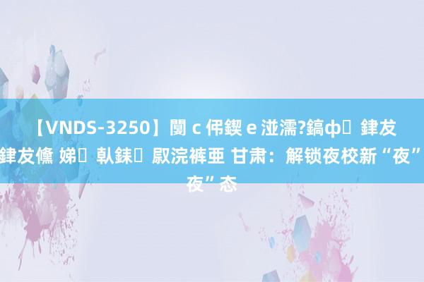 【VNDS-3250】闅ｃ伄鍥ｅ湴濡?鎬ф銉犮儵銉犮儵 娣倝銇叞浣裤亜 甘肃：解锁夜校新“夜”态
