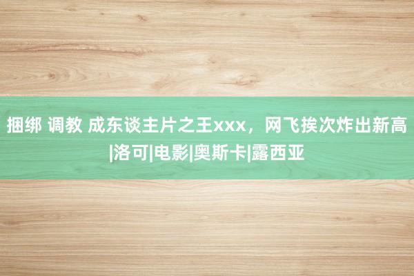 捆绑 调教 成东谈主片之王xxx，网飞挨次炸出新高|洛可|电影|奥斯卡|露西亚