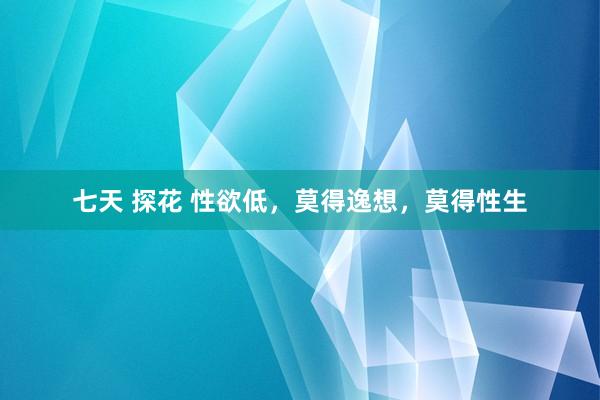 七天 探花 性欲低,莫得逸想,莫得性生