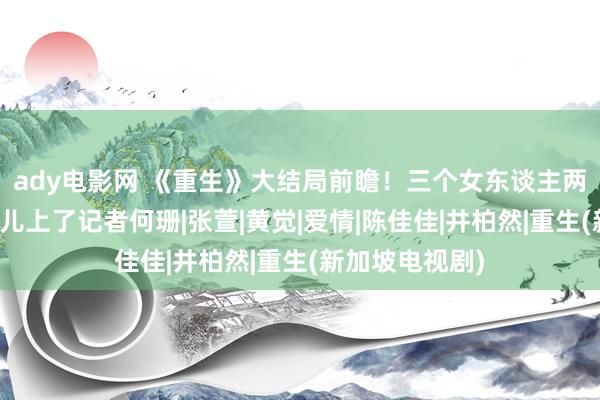 ady电影网 《重生》大结局前瞻！三个女东谈主两种结局，费可儿上了记者何珊|张萱|黄觉|爱情|陈佳佳|井柏然|重生(新加坡电视剧)