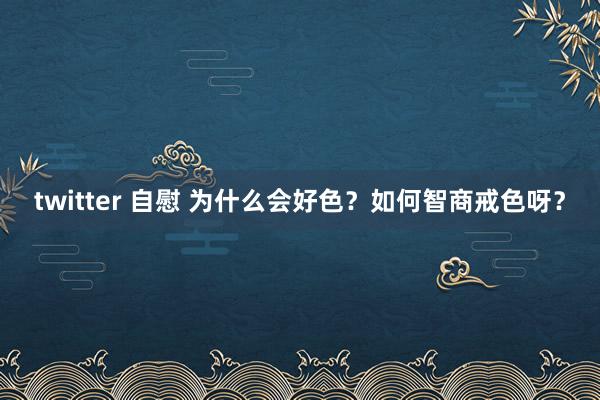 twitter 自慰 为什么会好色?如何智商戒色呀?