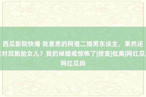 西瓜影院快播 我意思的阿谁二婚男东谈主，果然还有对双胞胎女儿？我扔掉婚戒惊怖了|授室|仳离|网红瓜妈