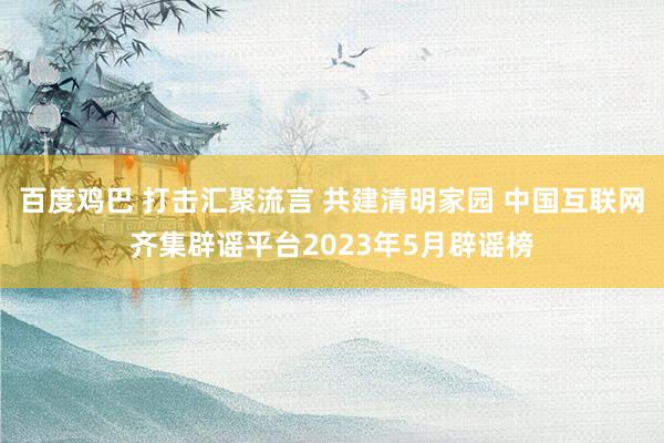 百度鸡巴 打击汇聚流言 共建清明家园 中国互联网齐集辟谣平台2023年5月辟谣榜