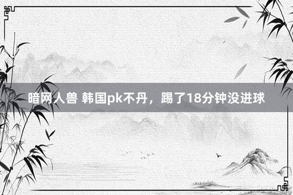 暗网人兽 韩国pk不丹,踢了18分钟没进球