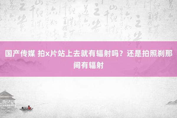 国产传媒 拍x片站上去就有辐射吗?还是拍照刹那间有辐射