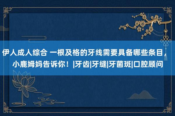 伊人成人综合 一根及格的牙线需要具备哪些条目， 小鹿姆妈告诉你！|牙齿|牙缝|牙菌斑|口腔顾问