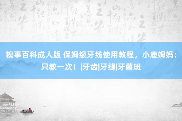 糗事百科成人版 保姆级牙线使用教程，小鹿姆妈：只教一次！|牙齿|牙缝|牙菌斑