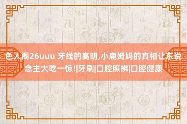 色人阁26uuu 牙线的高明，小鹿姆妈的真相让东说念主大吃一惊!|牙刷|口腔照拂|口腔健康