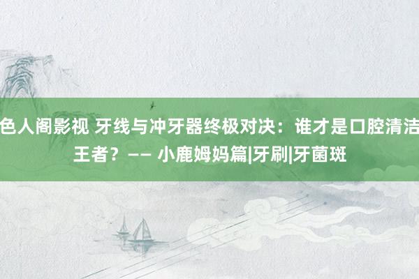 色人阁影视 牙线与冲牙器终极对决：谁才是口腔清洁王者？—— 小鹿姆妈篇|牙刷|牙菌斑