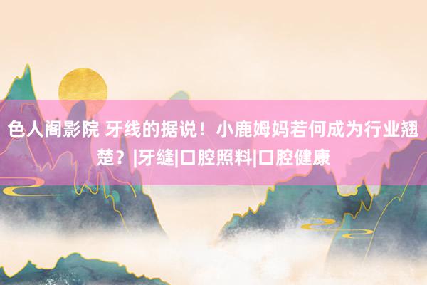 色人阁影院 牙线的据说！小鹿姆妈若何成为行业翘楚？|牙缝|口腔照料|口腔健康