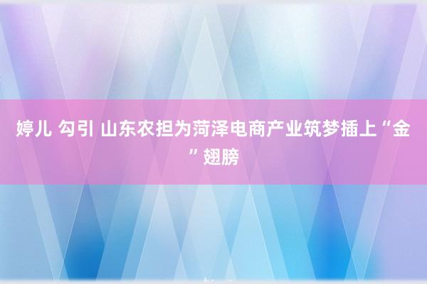 婷儿 勾引 山东农担为菏泽电商产业筑梦插上“金”翅膀