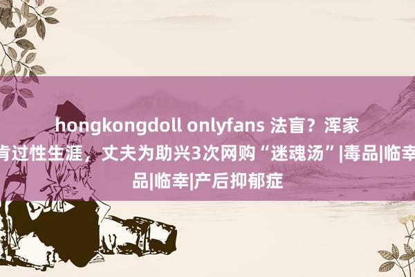 hongkongdoll onlyfans 法盲？浑家产后抑郁不肯过性生涯，丈夫为助兴3次网购“迷魂汤”|毒品|临幸|产后抑郁症