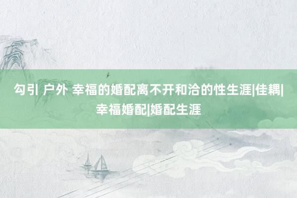 勾引 户外 幸福的婚配离不开和洽的性生涯|佳耦|幸福婚配|婚配生涯