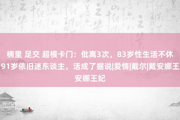 楠里 足交 超模卡门：仳离3次，83岁性生活不休，91岁依旧迷东谈主，活成了据说|爱情|戴尔|戴安娜王妃