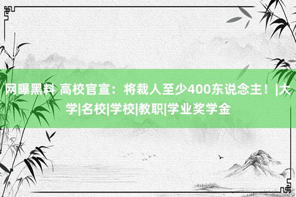 网曝黑料 高校官宣：将裁人至少400东说念主！|大学|名校|学校|教职|学业奖学金