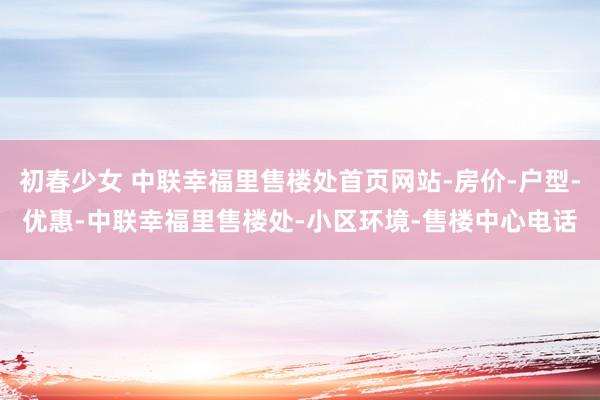 初春少女 中联幸福里售楼处首页网站-房价-户型-优惠-中联幸福里售楼处-小区环境-售楼中心电话
