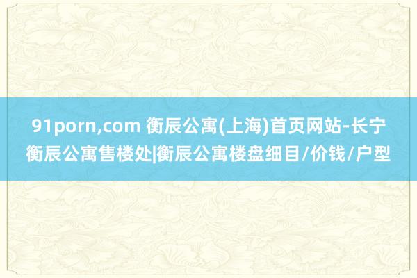 91porn，com 衡辰公寓(上海)首页网站-长宁衡辰公寓售楼处|衡辰公寓楼盘细目/价钱/户型