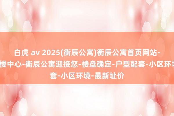 白虎 av 2025(衡辰公寓)衡辰公寓首页网站-衡辰公寓售楼中心-衡辰公寓迎接您-楼盘确定-户型配套-小区环境-最新址价