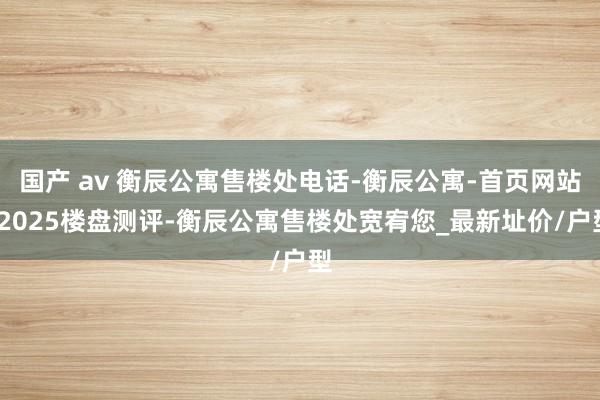 国产 av 衡辰公寓售楼处电话-衡辰公寓-首页网站-2025楼盘测评-衡辰公寓售楼处宽宥您_最新址价/户型