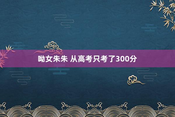 呦女朱朱 从高考只考了300分