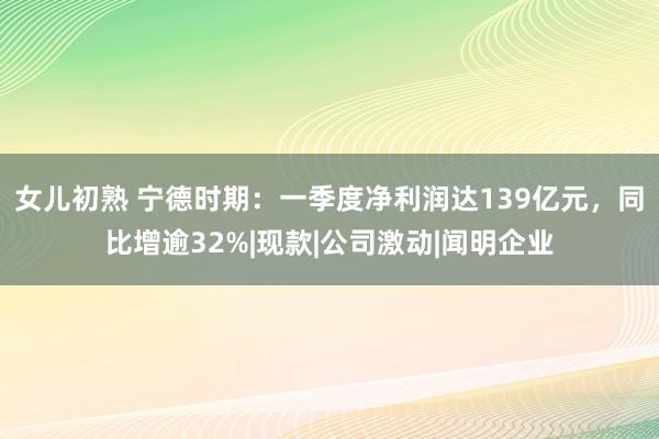 女儿初熟 宁德时期：一季度净利润达139亿元，同比增逾32%|现款|公司激动|闻明企业
