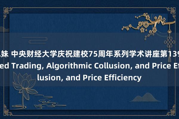 福建兄妹 中央财经大学庆祝建校75周年系列学术讲座第139期 | AI-Powered Trading， Algorithmic Collusion， and Price Efficiency