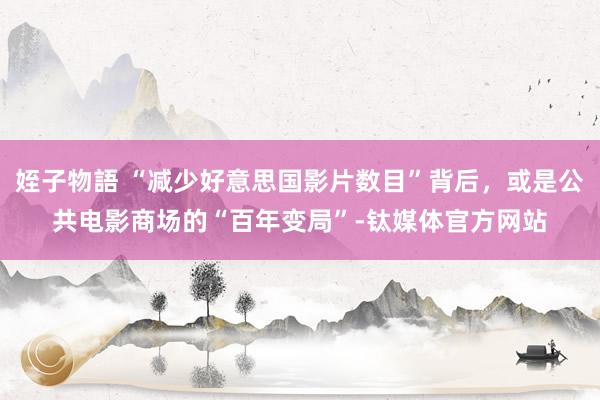 姪子物語 “减少好意思国影片数目”背后，或是公共电影商场的“百年变局”-钛媒体官方网站