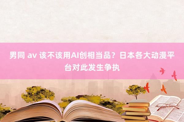 男同 av 该不该用AI创相当品？日本各大动漫平台对此发生争执