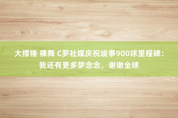 大摆锤 裸舞 C罗社媒庆祝竣事900球里程碑：我还有更多梦念念，谢谢全球