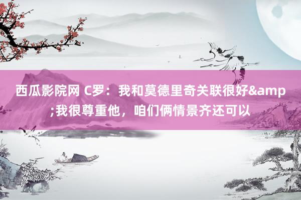 西瓜影院网 C罗：我和莫德里奇关联很好&我很尊重他，咱们俩情景齐还可以