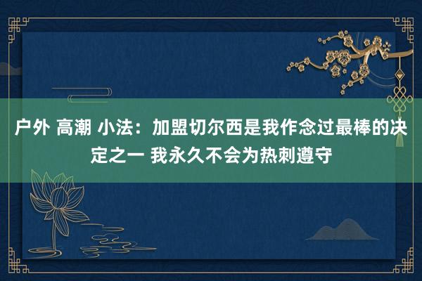 户外 高潮 小法：加盟切尔西是我作念过最棒的决定之一 我永久不会为热刺遵守