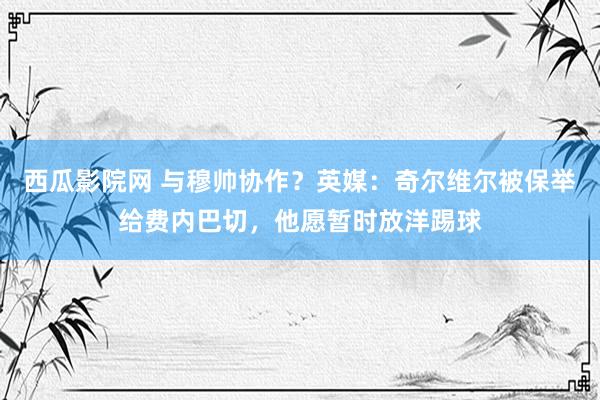 西瓜影院网 与穆帅协作？英媒：奇尔维尔被保举给费内巴切，他愿暂时放洋踢球