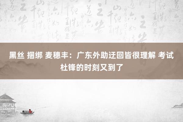 黑丝 捆绑 麦穗丰：广东外助迂回皆很理解 考试杜锋的时刻又到了