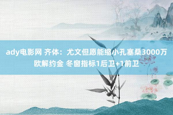 ady电影网 齐体：尤文但愿能缩小孔塞桑3000万欧解约金 冬窗指标1后卫+1前卫