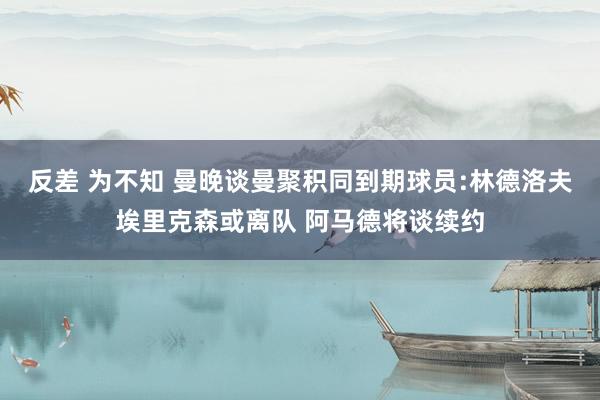 反差 为不知 曼晚谈曼聚积同到期球员:林德洛夫埃里克森或离队 阿马德将谈续约