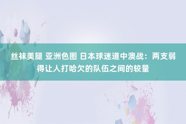 丝袜美腿 亚洲色图 日本球迷道中澳战：两支弱得让人打哈欠的队伍之间的较量
