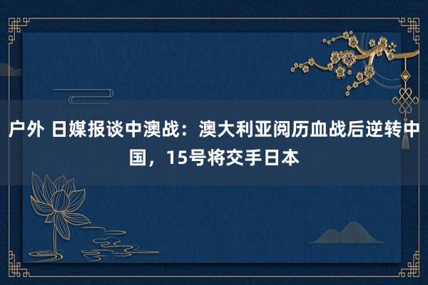 户外 日媒报谈中澳战：澳大利亚阅历血战后逆转中国，15号将交手日本