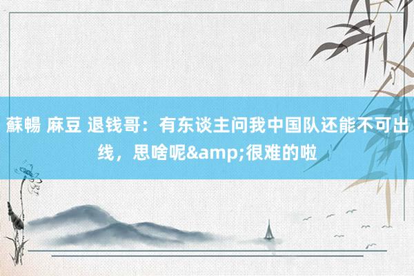 蘇暢 麻豆 退钱哥：有东谈主问我中国队还能不可出线，思啥呢&很难的啦