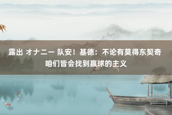 露出 オナニー 队安！基德：不论有莫得东契奇 咱们皆会找到赢球的主义