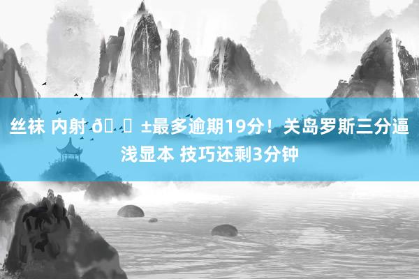 丝袜 内射 😱最多逾期19分！关岛罗斯三分逼浅显本 技巧还剩3分钟