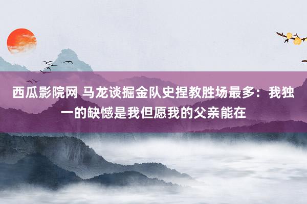 西瓜影院网 马龙谈掘金队史捏教胜场最多：我独一的缺憾是我但愿我的父亲能在