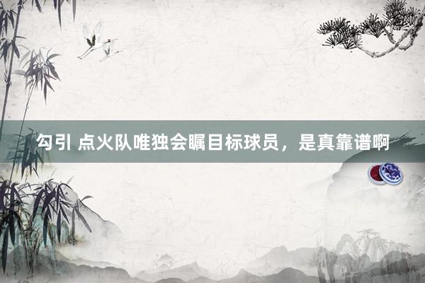 勾引 点火队唯独会瞩目标球员，是真靠谱啊