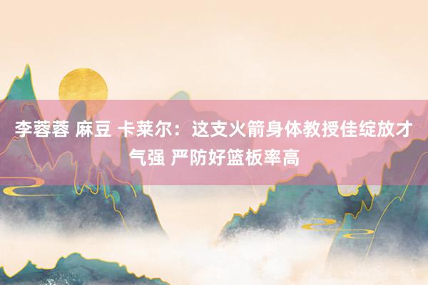 李蓉蓉 麻豆 卡莱尔：这支火箭身体教授佳绽放才气强 严防好篮板率高
