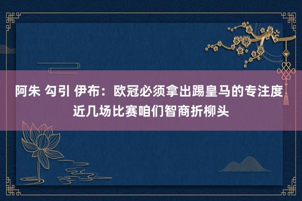 阿朱 勾引 伊布：欧冠必须拿出踢皇马的专注度 近几场比赛咱们智商折柳头