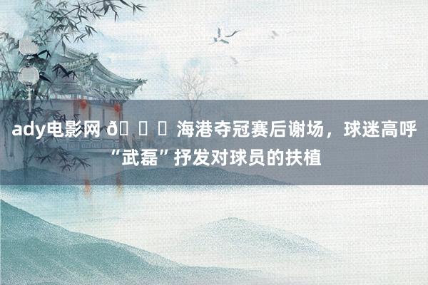 ady电影网 🏆海港夺冠赛后谢场，球迷高呼“武磊”抒发对球员的扶植