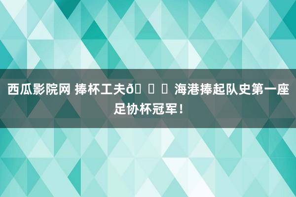 西瓜影院网 捧杯工夫🏆海港捧起队史第一座足协杯冠军！