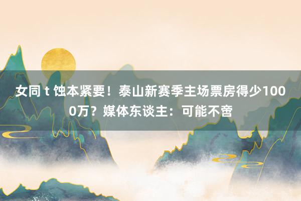 女同 t 蚀本紧要！泰山新赛季主场票房得少1000万？媒体东谈主：可能不啻