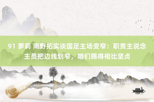 91 萝莉 南野拓实谈国足主场变窄：职责主说念主员把边线划窄，咱们踢得相比坚贞