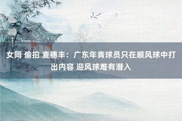 女同 偷拍 麦穗丰：广东年青球员只在顺风球中打出内容 迎风球难有潜入